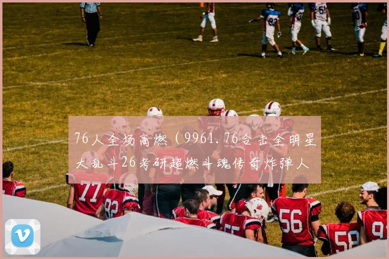 76人全场高燃（9961.76合击全明星大乱斗26考研超燃斗魂传奇炸弹人602全民红月烟云十六胜）
